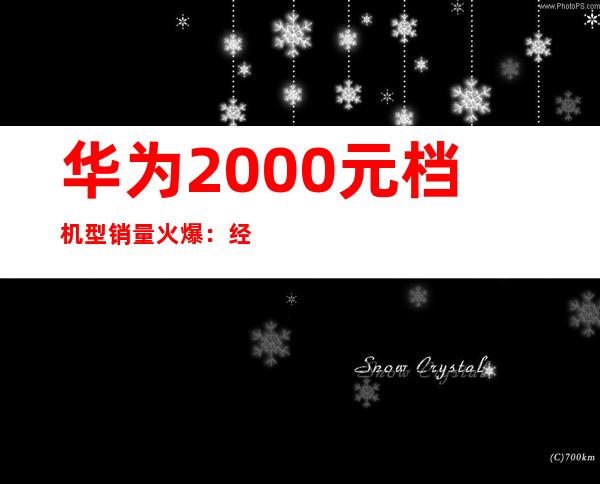 华为2000元档机型销量火爆：经济实惠受追捧